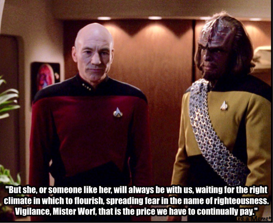 Picard talking to Worf: “But she, or someone like her, will always be with, waiting for the right climate in which to flourish, spreading fear in the name of righteousness. Vigilance, Mr. Worf, that is the price we have to continually pay.”