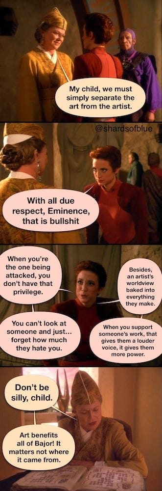 Screenshots of Major Kira and Kai Winn talking, speech bubbles added. Winn: “My child, we must simply separate the art from the artist.” Kira: “With all due respect, Eminence, that is BS. When you’re the one being attacked, you don’t have that privilege. You can’t just look at someone and… forget how much they hate you. Besides, an artist’s worldview is baked into everything they make. When you support someone’s work, that gives them a louder voice, more power.” Winn: “Don’t be silly, child. Art benefits all of Bajor! It matters not where it came from.”